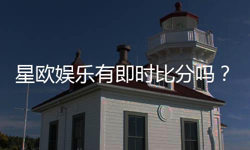星欧娱乐有即时比分吗?一文详解比分查询与赛事动态