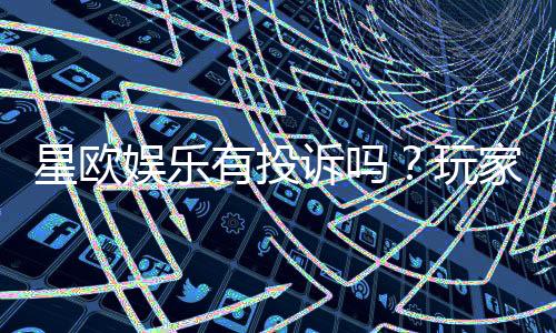 星欧娱乐有投诉吗?玩家真实反馈与投诉处理解析