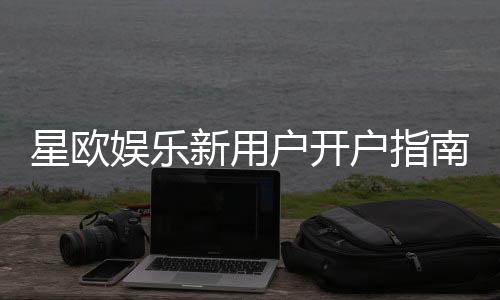 星欧娱乐新用户开户指南:轻松注册享首存礼遇与新手福利