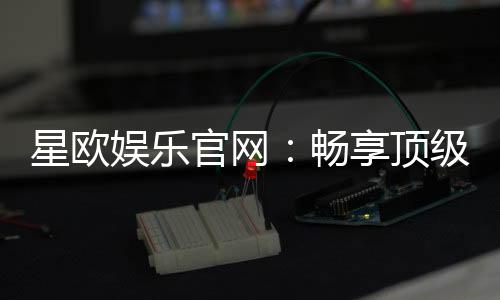 星欧娱乐官网:畅享顶级棋牌电游的奢华体验