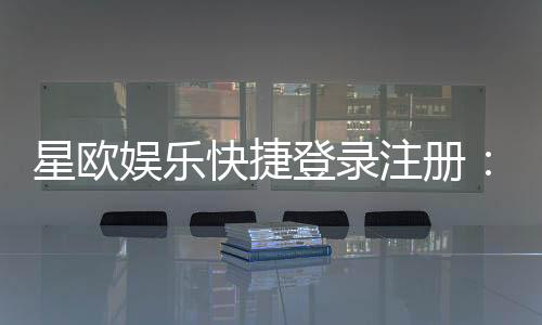 星欧娱乐快捷登录注册:轻松三步完成账号注册畅玩全站