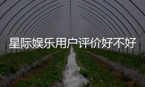 星际娱乐用户评价好不好?真实玩家体验分享