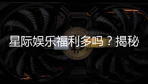 星际娱乐福利多吗?揭秘其丰厚优惠与独家特权