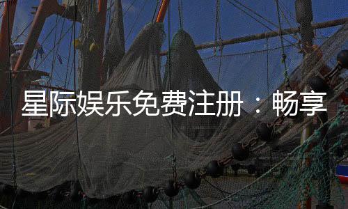 星际娱乐免费注册:畅享顶级游戏体验与丰厚礼金