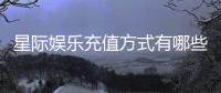 星际娱乐充值方式有哪些?详解多种便捷充值渠道