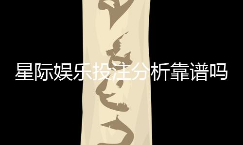 星际娱乐投注分析靠谱吗?深度测评其真实性与玩家体验