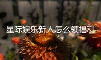 星际娱乐新人怎么领福利?手把手教你轻松获取首存礼包