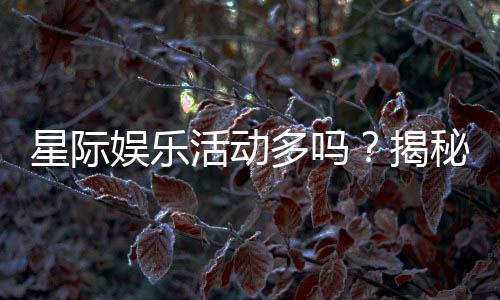 星际娱乐活动多吗?揭秘平台丰富玩法与特色活动