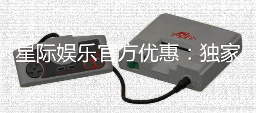 星际娱乐官方优惠:独家福利与高额返水等你拿