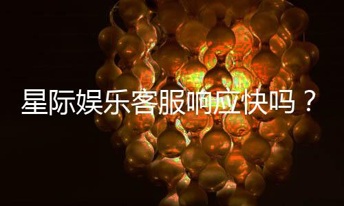 星际娱乐客服响应快吗?实测体验告诉你答案
