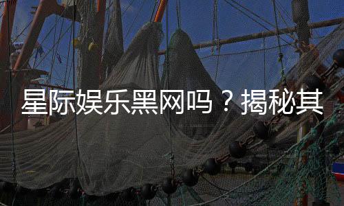 星际娱乐黑网吗?揭秘其真伪与安全风险