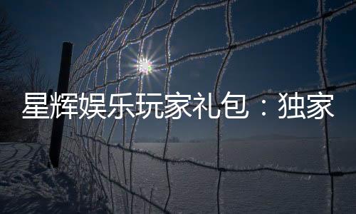 星辉娱乐玩家礼包：独家福利与高额返水等你领取