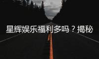 星辉娱乐福利多吗？揭秘其超值优惠与玩家真实体验