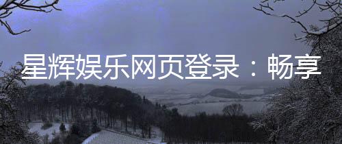 星辉娱乐网页登录:畅享顶级棋牌与电子游艺的豪华体验