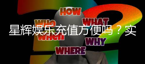 星辉娱乐充值方便吗?实测快速到账与多种支付方式解析