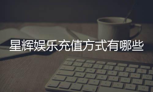 星辉娱乐充值方式有哪些?一文详解各种便捷充值渠道