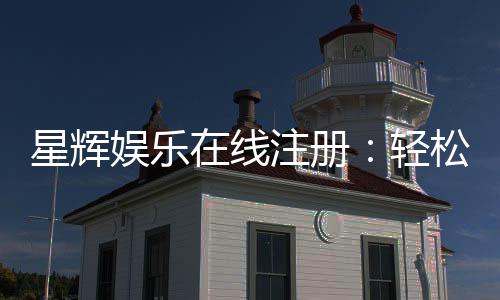星辉娱乐在线注册:轻松三步完成畅享豪华游戏盛宴
