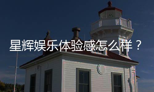星辉娱乐体验感怎么样?资深玩家分享真实评测与心得