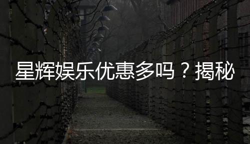 星辉娱乐优惠多吗?揭秘最新优惠活动与独家福利