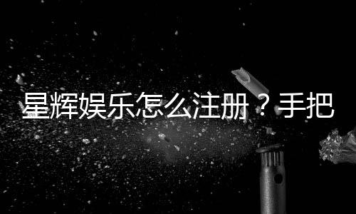 星辉娱乐怎么注册?手把手教你快速完成账号申请