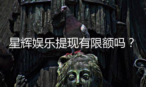 星辉娱乐提现有限额吗?详解平台提款规则与额度限制