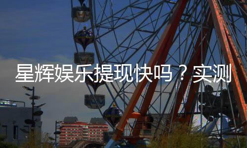 星辉娱乐提现快吗?实测到账速度与提现技巧分享