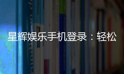 星辉娱乐手机登录:轻松畅玩棋牌电游的移动平台