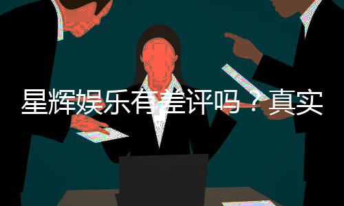 星辉娱乐有差评吗?真实玩家体验与评价解析