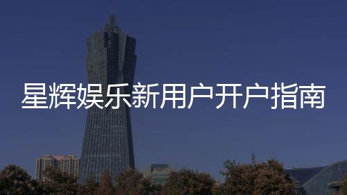 星辉娱乐新用户开户指南:轻松注册享首存礼遇与新手福利