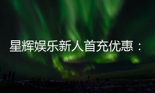 星辉娱乐新人首充优惠:注册即享高额返利与专属礼包