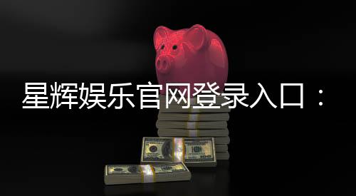 星辉娱乐官网登录入口:轻松畅享顶级棋牌电游盛宴
