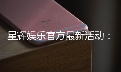 星辉娱乐官方最新活动:限时福利与惊喜大奖等你来拿