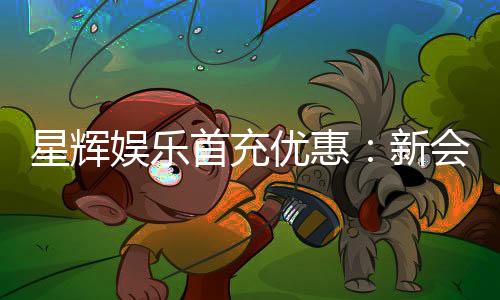 星辉娱乐首充优惠:新会员专享高额返利福利