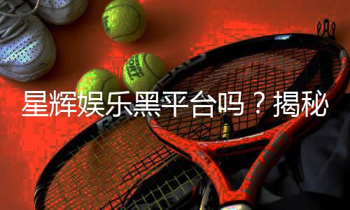 星辉娱乐黑平台吗?揭秘其真实运营内幕与玩家避坑指南