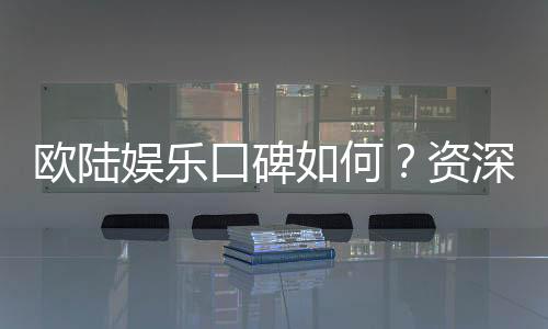 欧陆娱乐口碑如何?资深玩家揭秘真实体验与平台优势
