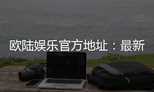 欧陆娱乐官方地址:最新官网入口与安全登录指南