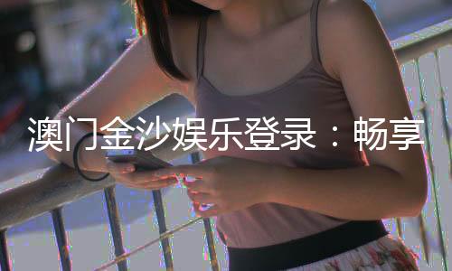 澳门金沙娱乐登录:畅享奢华体验与精彩游戏盛宴