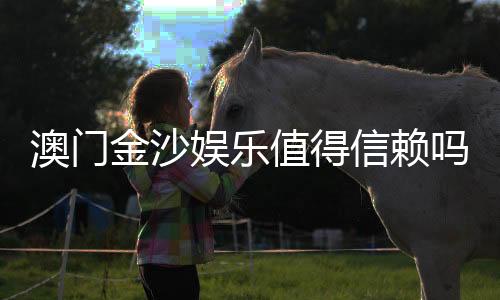 澳门金沙娱乐值得信赖吗?深度解析其信誉与玩家真实体验