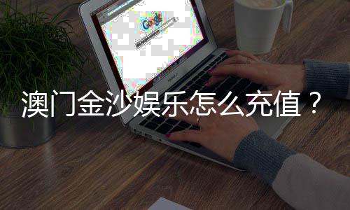 澳门金沙娱乐怎么充值?手把手教你快速到账攻略