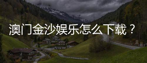 澳门金沙娱乐怎么下载?手把手教你轻松获取官方APP