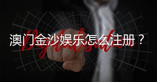 澳门金沙娱乐怎么注册?手把手教你快速完成开户流程