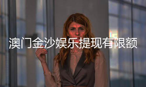 澳门金沙娱乐提现有限额吗?详解提现规则与额度限制