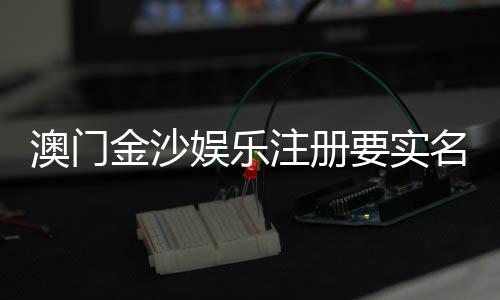 澳门金沙娱乐注册要实名吗？详解实名认证流程与注意事项