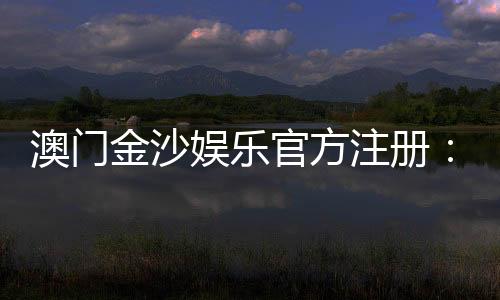 澳门金沙娱乐官方注册:畅享尊贵体验与多元娱乐盛宴