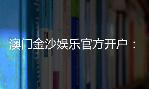 澳门金沙娱乐官方开户:线上娱乐城注册指南与独家优惠解析