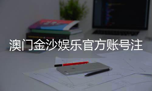 澳门金沙娱乐官方账号注册:轻松完成注册畅享豪华游戏体验