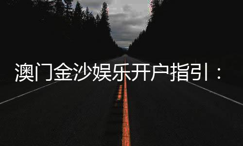 澳门金沙娱乐开户指引:新手必看的注册流程与优惠详解