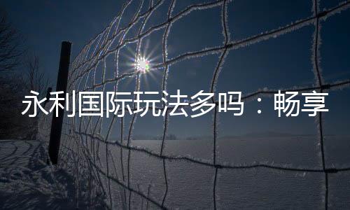 永利国际玩法多吗:畅享多样娱乐乐趣