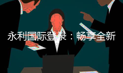 永利国际登录:畅享全新线上娱乐体验