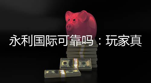 永利国际可靠吗:玩家真实投注体验分享